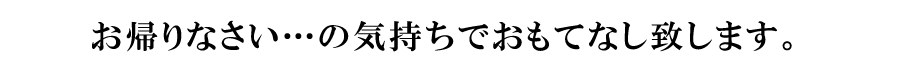 お帰りなさい…の気持ちでおもてなし致します。